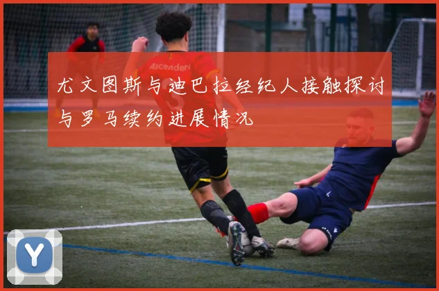 尤文图斯与迪巴拉经纪人接触探讨与罗马续约进展情况