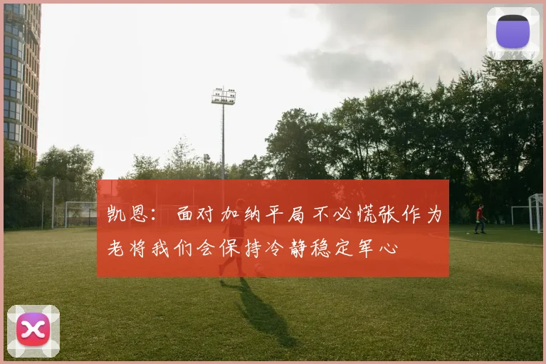 凯恩：面对加纳平局不必慌张作为老将我们会保持冷静稳定军心