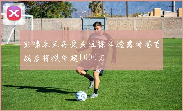 彭啸未来备受关注徐江透露海港首战后将报价超1000万
