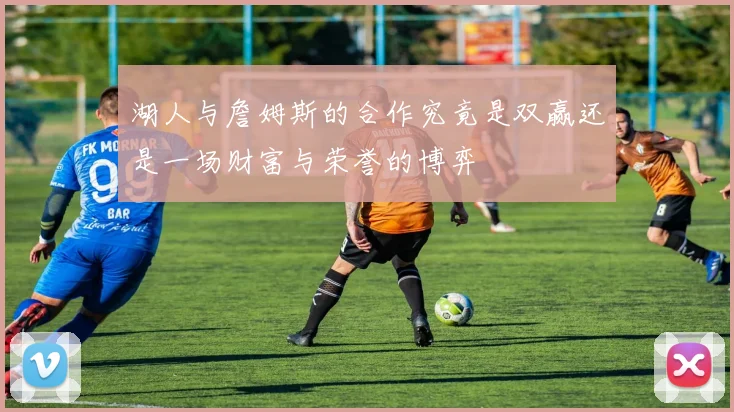 湖人与詹姆斯的合作究竟是双赢还是一场财富与荣誉的博弈