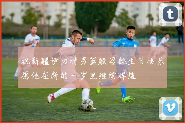 祝新疆伊力特男篮殷召航生日快乐愿他在新的一岁里继续辉煌
