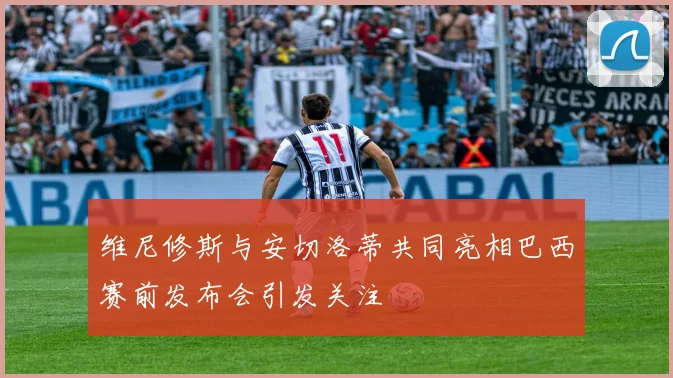 维尼修斯与安切洛蒂共同亮相巴西赛前发布会引发关注