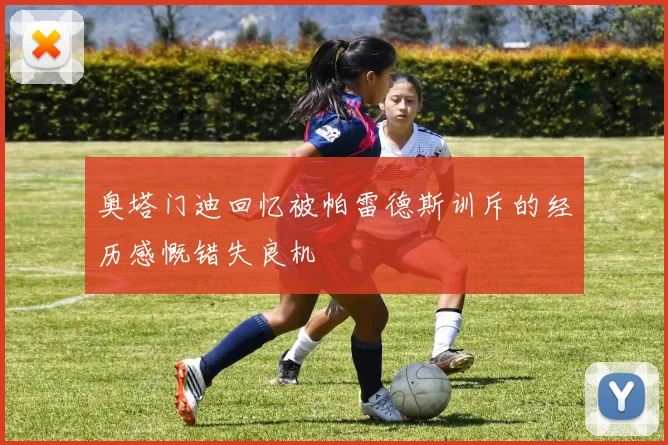 奥塔门迪回忆被帕雷德斯训斥的经历感慨错失良机