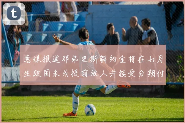 意媒报道邓弗里斯解约金将在七月生效国米或提前放人并接受分期付款
