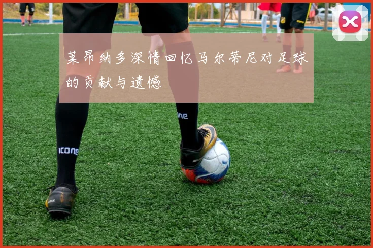 莱昂纳多深情回忆马尔蒂尼对足球的贡献与遗憾