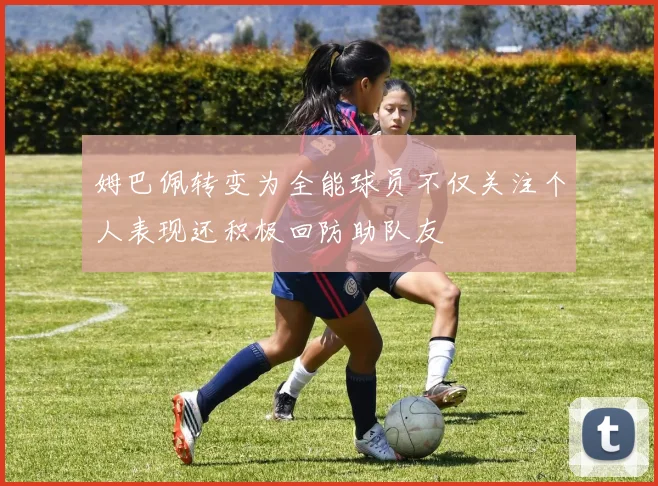 姆巴佩转变为全能球员不仅关注个人表现还积极回防助队友