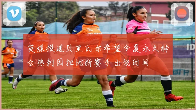 英媒报道贝里瓦尔希望今夏永久转会热刺因担忧新赛季出场时间