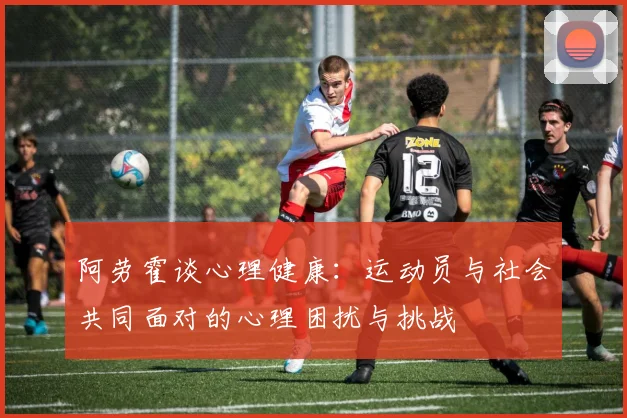 阿劳霍谈心理健康：运动员与社会共同面对的心理困扰与挑战