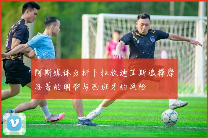 阿斯媒体分析卜拉欣迪亚斯选择摩洛哥的明智与西班牙的风险