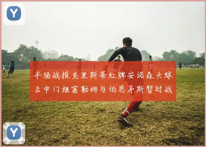 半场战报克里斯蒂红牌安诺森头球击中门框富勒姆与伯恩茅斯暂时战成平局