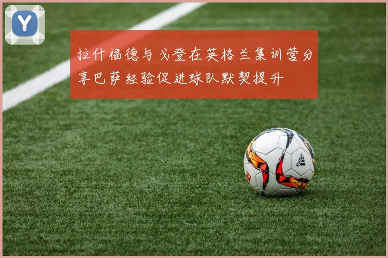 拉什福德与戈登在英格兰集训营分享巴萨经验促进球队默契提升