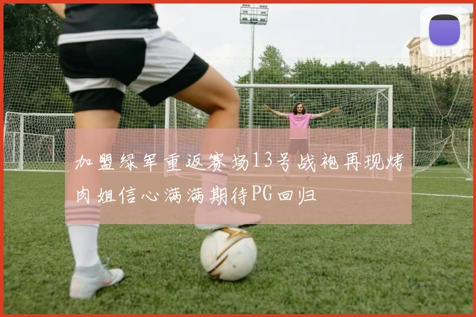 加盟绿军重返赛场13号战袍再现烤肉姐信心满满期待PG回归