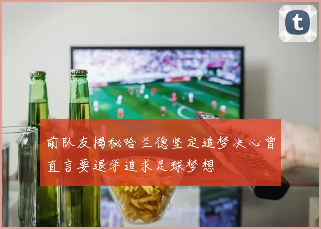 前队友揭秘哈兰德坚定追梦决心曾直言要退学追求足球梦想