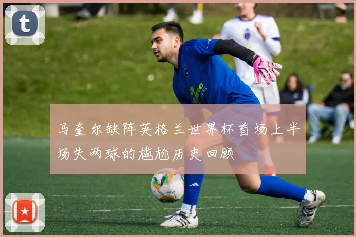 马奎尔缺阵英格兰世界杯首场上半场失两球的尴尬历史回顾