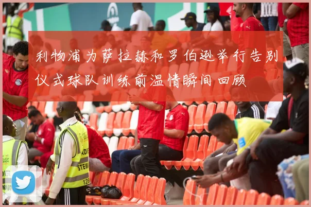 利物浦为萨拉赫和罗伯逊举行告别仪式球队训练前温情瞬间回顾