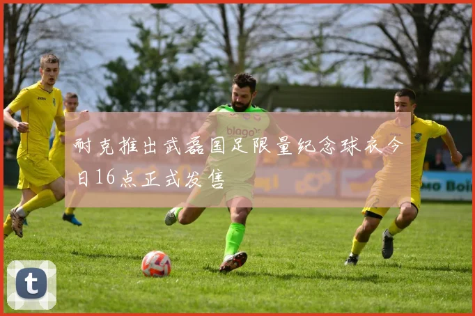 耐克推出武磊国足限量纪念球衣今日16点正式发售