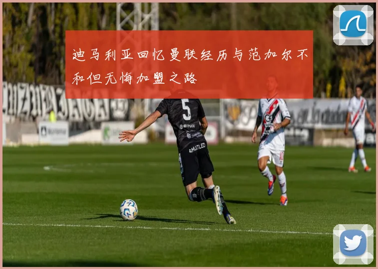 迪马利亚回忆曼联经历与范加尔不和但无悔加盟之路