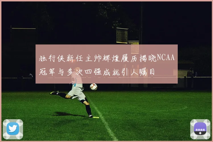 独行侠新任主帅辉煌履历揭晓NCAA冠军与多次四强成就引人瞩目