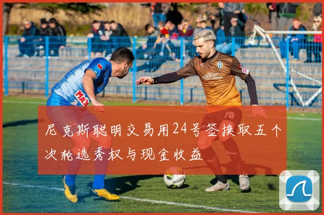 尼克斯聪明交易用24号签换取五个次轮选秀权与现金收益
