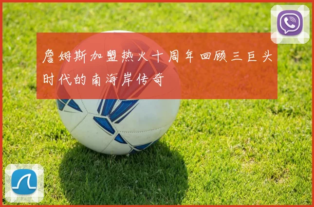 詹姆斯加盟热火十周年回顾三巨头时代的南海岸传奇
