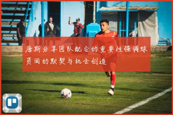 唐斯分享团队配合的重要性强调球员间的默契与机会创造