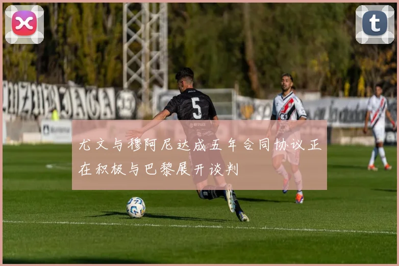 尤文与穆阿尼达成五年合同协议正在积极与巴黎展开谈判